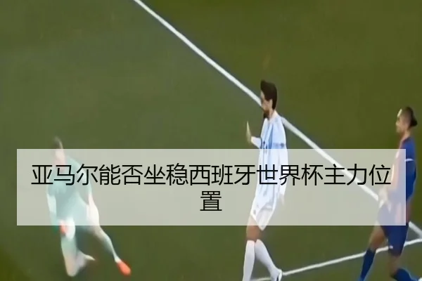 亚马尔能否坐稳西班牙世界杯主力位置