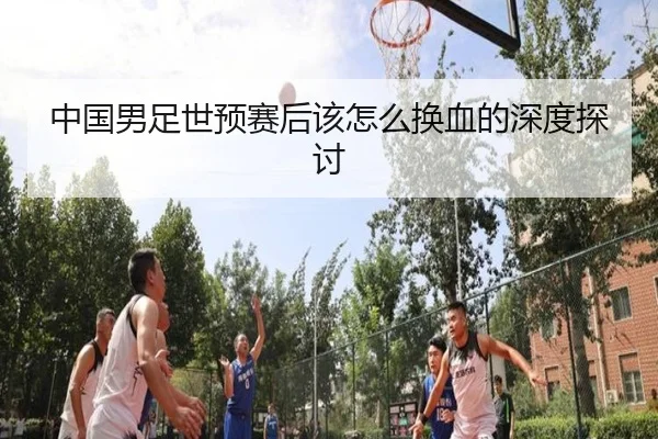中国男足世预赛后该怎么换血的深度探讨